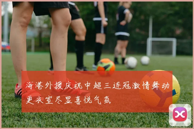 海港外援庆祝中超三连冠激情舞动更衣室尽显喜悦气氛