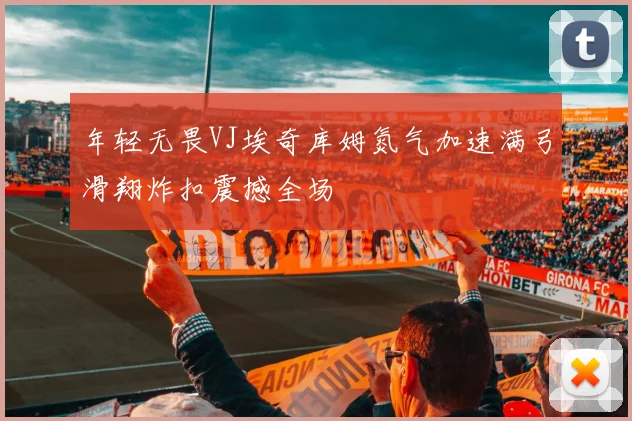 年轻无畏VJ埃奇库姆氮气加速满弓滑翔炸扣震撼全场