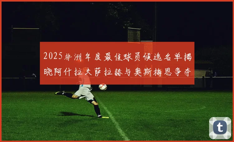 2025非洲年度最佳球员候选名单揭晓阿什拉夫萨拉赫与奥斯梅恩争夺荣耀