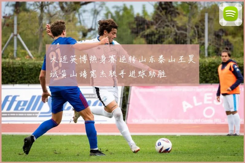 大连英博热身赛逆转山东泰山王昊斌黄山靖宽杰联手进球助胜