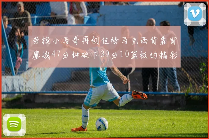 劳模小马哥再创佳绩马克西背靠背鏖战47分钟砍下39分10篮板的精彩表现