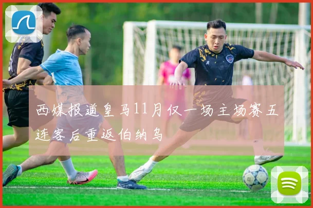 西媒报道皇马11月仅一场主场赛五连客后重返伯纳乌