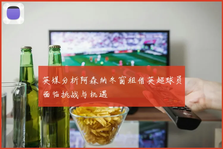 英媒分析阿森纳冬窗租借英超球员面临挑战与机遇