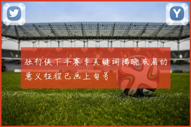 独行侠下半赛季关键词揭晓浓眉的意义征程已画上句号