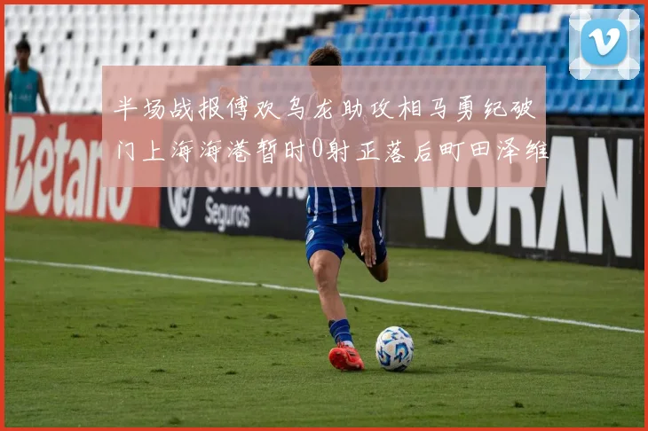 半场战报傅欢乌龙助攻相马勇纪破门上海海港暂时0射正落后町田泽维亚0-2