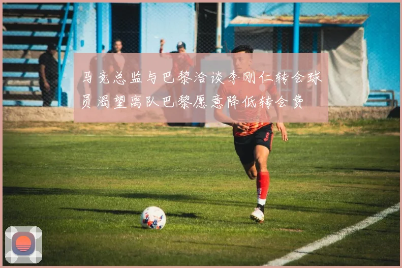 马竞总监与巴黎洽谈李刚仁转会球员渴望离队巴黎愿意降低转会费