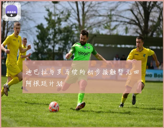 迪巴拉与罗马续约初步接触暂无回阿根廷计划