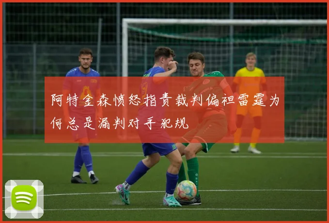 阿特金森愤怒指责裁判偏袒雷霆为何总是漏判对手犯规