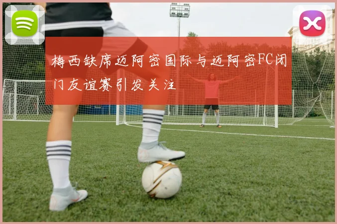 梅西缺席迈阿密国际与迈阿密FC闭门友谊赛引发关注