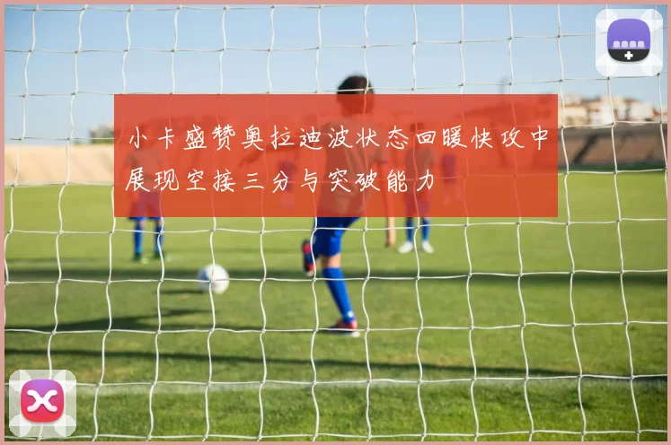 小卡盛赞奥拉迪波状态回暖快攻中展现空接三分与突破能力