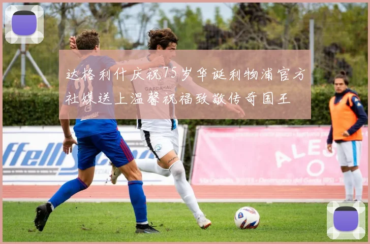 达格利什庆祝75岁华诞利物浦官方社媒送上温馨祝福致敬传奇国王