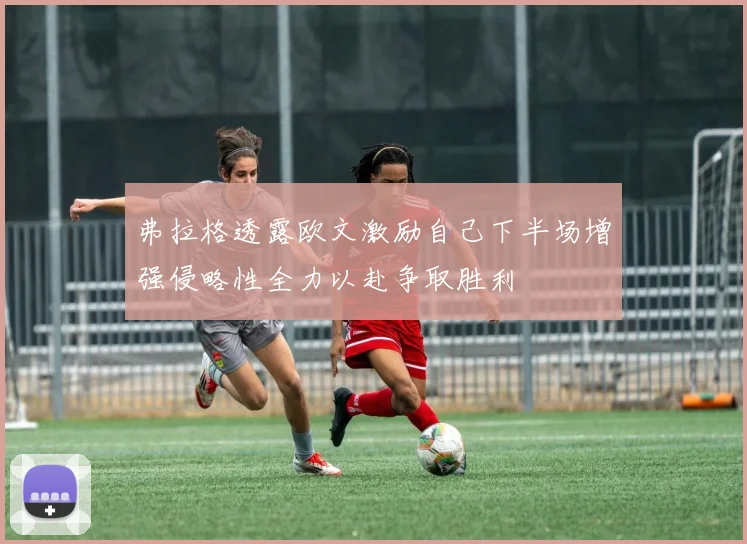 弗拉格透露欧文激励自己下半场增强侵略性全力以赴争取胜利