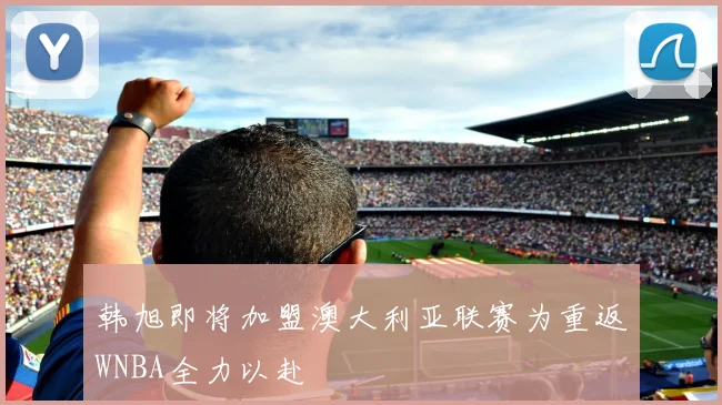 韩旭即将加盟澳大利亚联赛为重返WNBA全力以赴