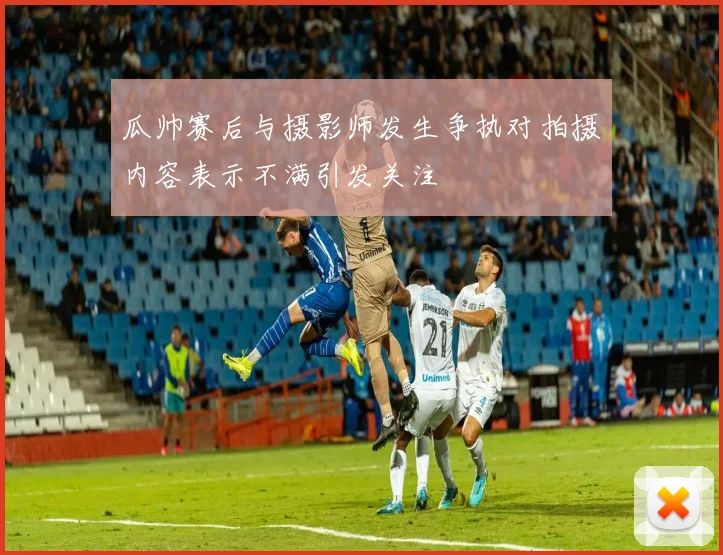 瓜帅赛后与摄影师发生争执对拍摄内容表示不满引发关注