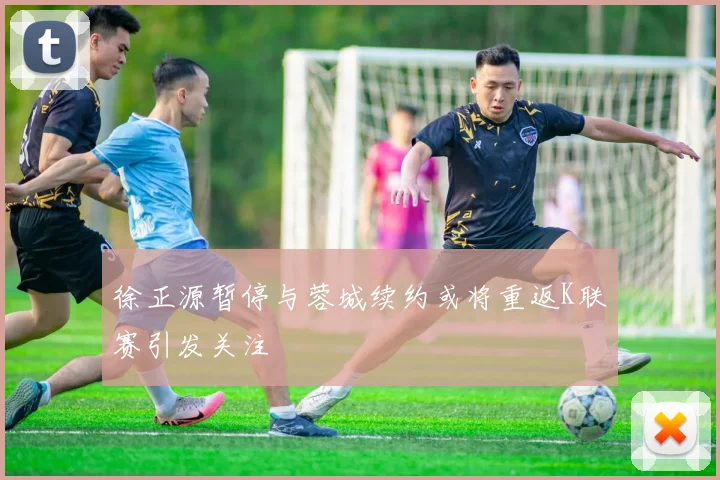徐正源暂停与蓉城续约或将重返K联赛引发关注
