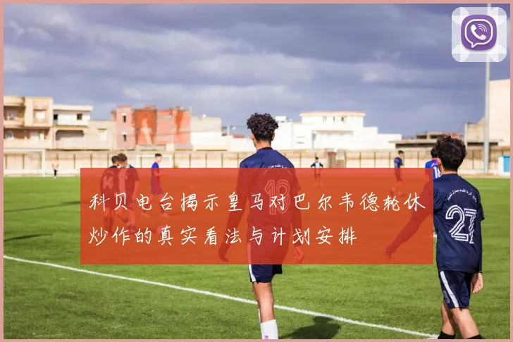 科贝电台揭示皇马对巴尔韦德轮休炒作的真实看法与计划安排