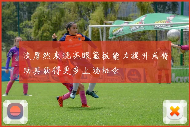 淡厚然表现亮眼篮板能力提升或将助其获得更多上场机会